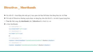 Directives _ Shorthands
➤ Các tiền tố v- hoạt động như một gợi ý trực quan cho bạn biết được ban đang thao tác với Vue
➤ Với một số Directives thường xuyên được sử dụng hay nhu cầu tiền tố v- trở nên ít quan trọng hơn.
=> Vue đặc biệt cung cấp shorthands cho 2 directives là v-bind và v-on
➤ v-bind shorthands:
<!-- full syntax -->
<a v-bind:href="url"></a>
<!-- shorthand -->
<a :href="url"></a>
or
<!-- full syntax -->
<button v-bind:disabled="someDynamicCondition">Button</button>
<!-- shorthand -->
<button :disabled="someDynamicCondition">Button</button>
 