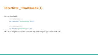 Directives _ Shorthands (1)
➤ v-on shorthands:
<!-- full syntax -->
<a v-on:click="doSomething"></a>
<!-- shorthand -->
<a @click="doSomething"></a>
➤ Vue có thể phân tích 1 cách chính xác mặc dù k đúng với quy chuẩn của HTML.
 