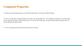 Computed Properties
➢ Hữu ích trong trường hợp giá trị của một biến phụ thuộc vào một hay nhiều biến khác.
➢ Lấy ví dụ: Bạn đưa cho người dùng một ô input, yêu cầu họ nhập vào 1 số, hệ thống sẽ tự động trả về số mới gấp
đôi số người dùng nhập. Thông thường, bạn sẽ có một sự kiện lắng nghe, chờ người dùng nhập xong input đầu vào
thì bạn bắt đầu cập nhật dữ liệu.
➢ Vue.js cho phép bạn làm điều này đơn giản hơn rất nhiều.
 