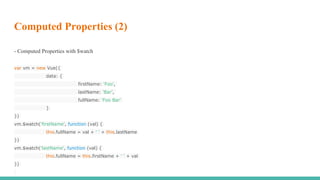 Computed Properties (2)
- Computed Properties with $watch
var vm = new Vue({
data: {
firstName: 'Foo',
lastName: 'Bar',
fullName: 'Foo Bar'
}
})
vm.$watch('firstName', function (val) {
this.fullName = val + ' ' + this.lastName
})
vm.$watch('lastName', function (val) {
this.fullName = this.firstName + ' ' + val
})
 