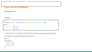 Class and Style Bindings
➤ Bindings Class
- Objects:
<div class="static" v-bind:class="{ 'class-a': isA, 'class-b': isB }"></div>
data: {
isA: true,
isB: false
}
=> Khi giá trị của isA, isB thay đổi thì tên class hiển thị cũng được cập nhật tự động
- Bạn cũng có thể truyền data kiểu object như sau:
data: {
classObject: {
'class-a': true,
'class-b': false
}
}
 
