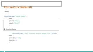 Class and Style Bindings (1)
- Array:
<div v-bind:class="[classA, classB]">
data: {
classA: 'class-a',
classB: 'class-b'
}
➤ Bindings Inline
<div v-bind:style="{ color: activeColor, fontSize: fontSize + 'px' }"></div>
data: {
activeColor: 'red',
fontSize: 30
}
 