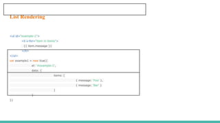 List Rendering
<ul id="example-1">
<li v-for="item in items">
{{ item.message }}
</li>
</ul>
var example1 = new Vue({
el: '#example-1',
data: {
items: [
{ message: 'Foo' },
{ message: 'Bar' }
]
}
})
 