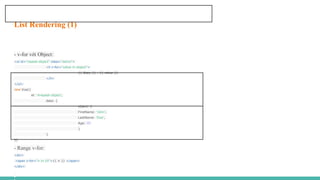 List Rendering (1)
- v-for với Object:
<ul id="repeat-object" class="demo">
<li v-for="value in object">
{{ $key }} : {{ value }}
</li>
</ul>
new Vue({
el: '#repeat-object',
data: {
object: {
FirstName: 'John',
LastName: 'Doe',
Age: 30
}
}
})
- Range v-for:
<div>
<span v-for="n in 10">{{ n }} </span>
</div>
 