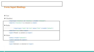 Form Input Bindings
➤ Text
➤ Checkbox
<input type="checkbox" id="checkbox" v-model="checked">
<label for="checkbox">{{ checked }}</label>
➤ Radio
<input type="radio" id="one" value="One" v-model="picked">
<label for="one">One</label>
<span>Picked: {{ picked }}</span>
➤ Select
<select v-model="selected">
<option selected>A</option>
</select>
<span>Selected: {{ selected }}</span>
 
