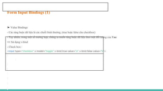 Form Input Bindings (1)
➤ Value Bindings
- Các ràng buộc dữ liệu là các chuỗi bình thường, (true hoặc false cho checkbox)
- Tuy nhiên, trong một số trường hợp, chúng ta muốn ràng buộc dữ liệu theo một đối tượng của Vue
=> Sử dụng v-bind
- Check box:
<input type="checkbox" v-model="toggle" v-bind:true-value="a" v-bind:false-value="b">
 