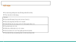 Kết luận
➤ Là một trong những thư viện dễ dàng nhất để tìm hiểu.
➤ Thư viện nhỏ và tiện dụng,
Tóm lại:
➤ Tạo một đối tượng Vue.js mới với new Vue({})
➤ Hai cách ràng buộc dữ liệu với v-model
➤ Xuất dữ liệu cho các trang web với 2 dấu ngoặc nhọn {{}}
➤ Tạo danh sách với v-for
➤ Hiển thị có điều kiện với v-if, v-show
➤ Xử lý sự kiện với v-on:* hay ngắn gọn hơn là @click
➤ Xác định dữ liệu, các phương thức và tính toán thuộc tính
 