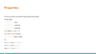 Properties
➜ Các tùy chọn của một đối tượng Vue là một object.
➜ Bao gồm:
- data
- methods
- template
var data = { a: 1 }
var vm = new Vue({
data: data
})
vm.a === data.a // -> true
vm.a = 2, data.a // -> 2
data.a = 3, vm.a // -> 3
 