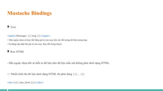 Mustache Bindings
➧ Text:
<span>Message: {{ msg }}</span>
- Dấu ngoặc nhọn sẽ thay thế bằng giá trị của msg trên các đối tượng dữ liệu tương ứng.
- Tự động cập nhật khi giá trị của msg thay đổi trong object
➧ Raw HTML
- Dấu ngoặc nhọn đôi sẽ diễn tả dữ liệu như dữ liệu mấu mà không phải dưới dạng HTML.
=> Muốn hiển thị dữ liệu dưới dạng HTML thì phải dùng {{{ ... }}}
<div>{{{ raw_html }}}</div>
 