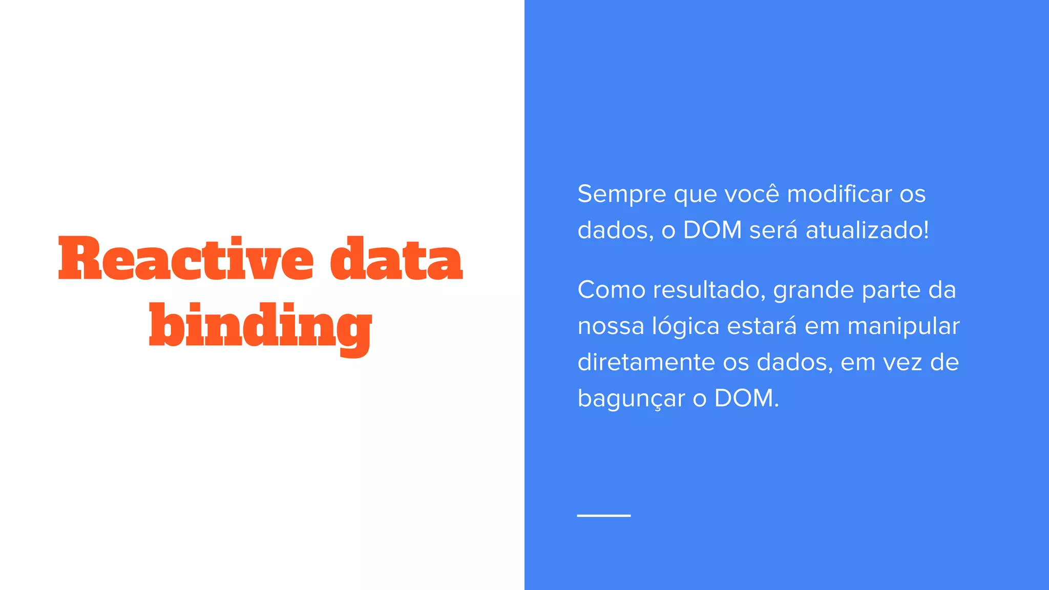 Reactive data
binding
Sempre que você modificar os
dados, o DOM será atualizado!
Como resultado, grande parte da
nossa lógica estará em manipular
diretamente os dados, em vez de
bagunçar o DOM.
 