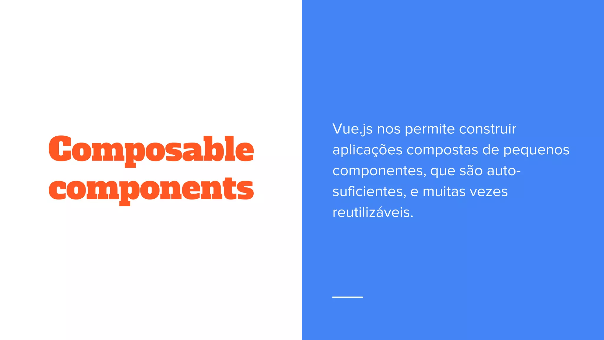 Composable
components
Vue.js nos permite construir
aplicações compostas de pequenos
componentes, que são auto-
suficientes, e muitas vezes
reutilizáveis.
 