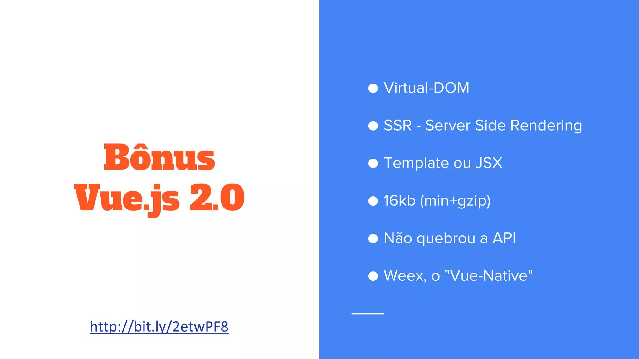 Bônus
Vue.js 2.0
● Virtual-DOM
● SSR - Server Side Rendering
● Template ou JSX
● 16kb (min+gzip)
● Não quebrou a API
● Weex, o "Vue-Native"
http://bit.ly/2etwPF8
 