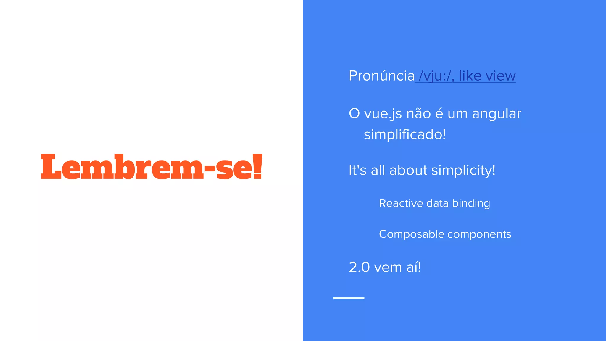 Lembrem-se!
Pronúncia /vjuː/, like view
O vue.js não é um angular
simplificado!
It's all about simplicity!
Reactive data binding
Composable components
2.0 vem aí!
 