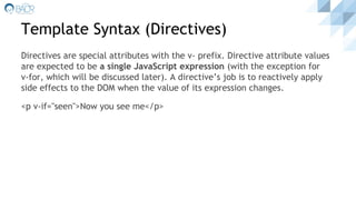 Template Syntax (Directives)
Directives are special attributes with the v- prefix. Directive attribute values
are expected to be a single JavaScript expression (with the exception for
v-for, which will be discussed later). A directive’s job is to reactively apply
side effects to the DOM when the value of its expression changes.
<p v-if="seen">Now you see me</p>
 