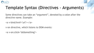 Template Syntax (Directives - Arguments)
Some directives can take an “argument”, denoted by a colon after the
directive name. Example:
<a v-bind:href="url"></a>
v-on directive, which listens to DOM events:
<a v-on:click="doSomething">
 
