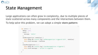 State Management
Large applications can often grow in complexity, due to multiple pieces of
state scattered across many components and the interactions between them.
To help solve this problem, we can adopt a simple store pattern:
 