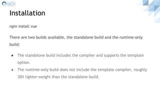 Installation
npm install vue
There are two builds available, the standalone build and the runtime-only
build:
● The standalone build includes the compiler and supports the template
option.
● The runtime-only build does not include the template compiler, roughly
30% lighter-weight than the standalone build.
 