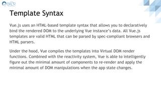 Template Syntax
Vue.js uses an HTML-based template syntax that allows you to declaratively
bind the rendered DOM to the underlying Vue instance’s data. All Vue.js
templates are valid HTML that can be parsed by spec-compliant browsers and
HTML parsers.
Under the hood, Vue compiles the templates into Virtual DOM render
functions. Combined with the reactivity system, Vue is able to intelligently
figure out the minimal amount of components to re-render and apply the
minimal amount of DOM manipulations when the app state changes.
 
