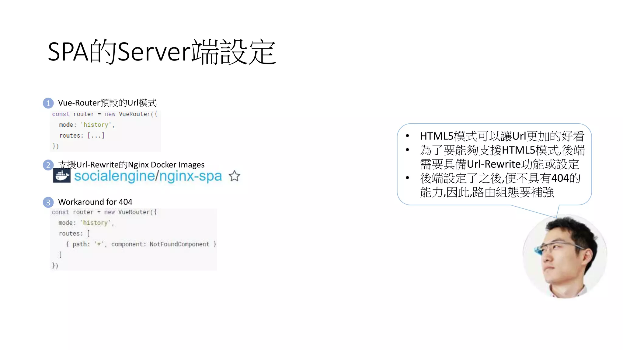 SPA的Server端設定
1 Vue-Router預設的Url模式
3 Workaround for 404
2 支援Url-Rewrite的Nginx Docker Images
• HTML5模式可以讓Url更加的好看
• 為了要能夠支援HTML5模式,後端
需要具備Url-Rewrite功能或設定
• 後端設定了之後,便不具有404的
能力,因此,路由組態要補強
 