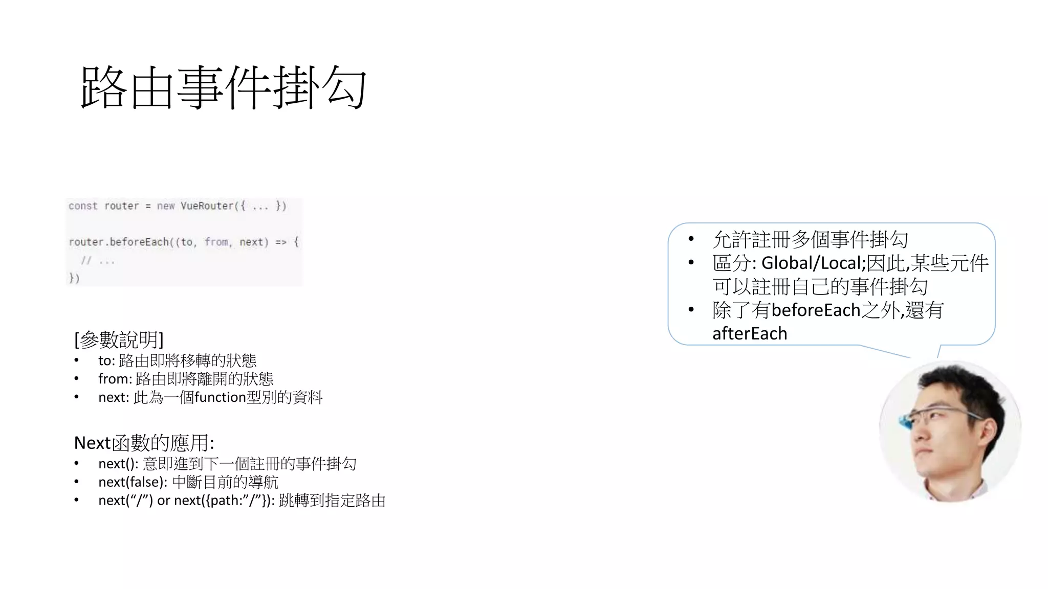 路由事件掛勾
[參數說明]
• to: 路由即將移轉的狀態
• from: 路由即將離開的狀態
• next: 此為一個function型別的資料
Next函數的應用:
• next(): 意即進到下一個註冊的事件掛勾
• next(false): 中斷目前的導航
• next(“/”) or next({path:”/”}): 跳轉到指定路由
• 允許註冊多個事件掛勾
• 區分: Global/Local;因此,某些元件
可以註冊自己的事件掛勾
• 除了有beforeEach之外,還有
afterEach
 