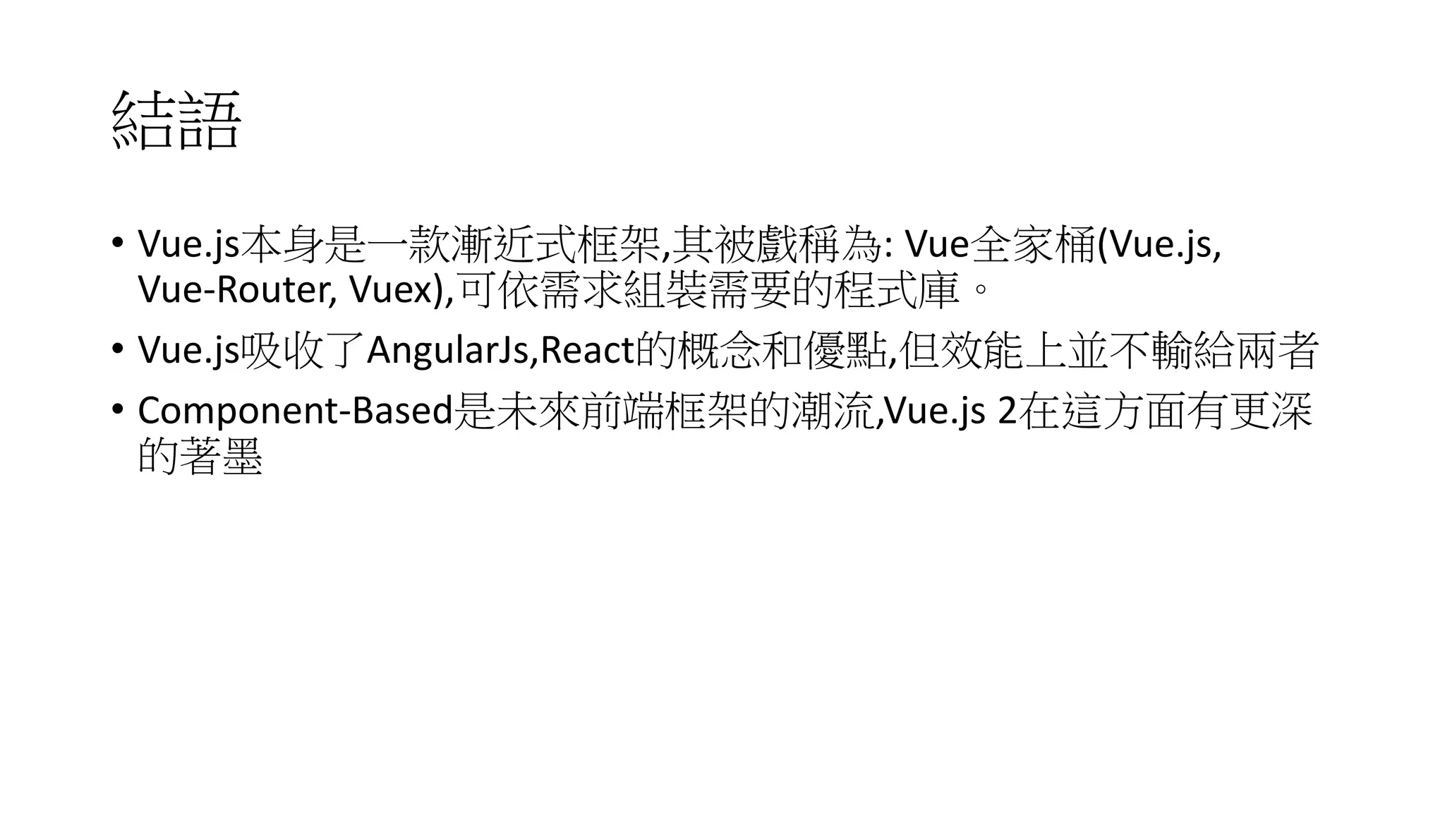 結語
• Vue.js本身是一款漸近式框架,其被戲稱為: Vue全家桶(Vue.js,
Vue-Router, Vuex),可依需求組裝需要的程式庫。
• Vue.js吸收了AngularJs,React的概念和優點,但效能上並不輸給兩者
• Component-Based是未來前端框架的潮流,Vue.js 2在這方面有更深
的著墨
 