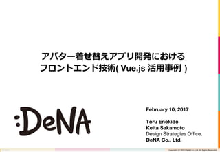 Copyright (C) 2013 DeNA Co.,Ltd. All Rights Reserved.Copyright (C) 2013 DeNA Co.,Ltd. All Rights Reserved.
アバター着せ替えアプリ開発における
フロントエンド技術( Vue.js 活用事例 )
February 10, 2017
Toru Enokido
Keita Sakamoto
Design Strategies Office.
DeNA Co., Ltd.
 