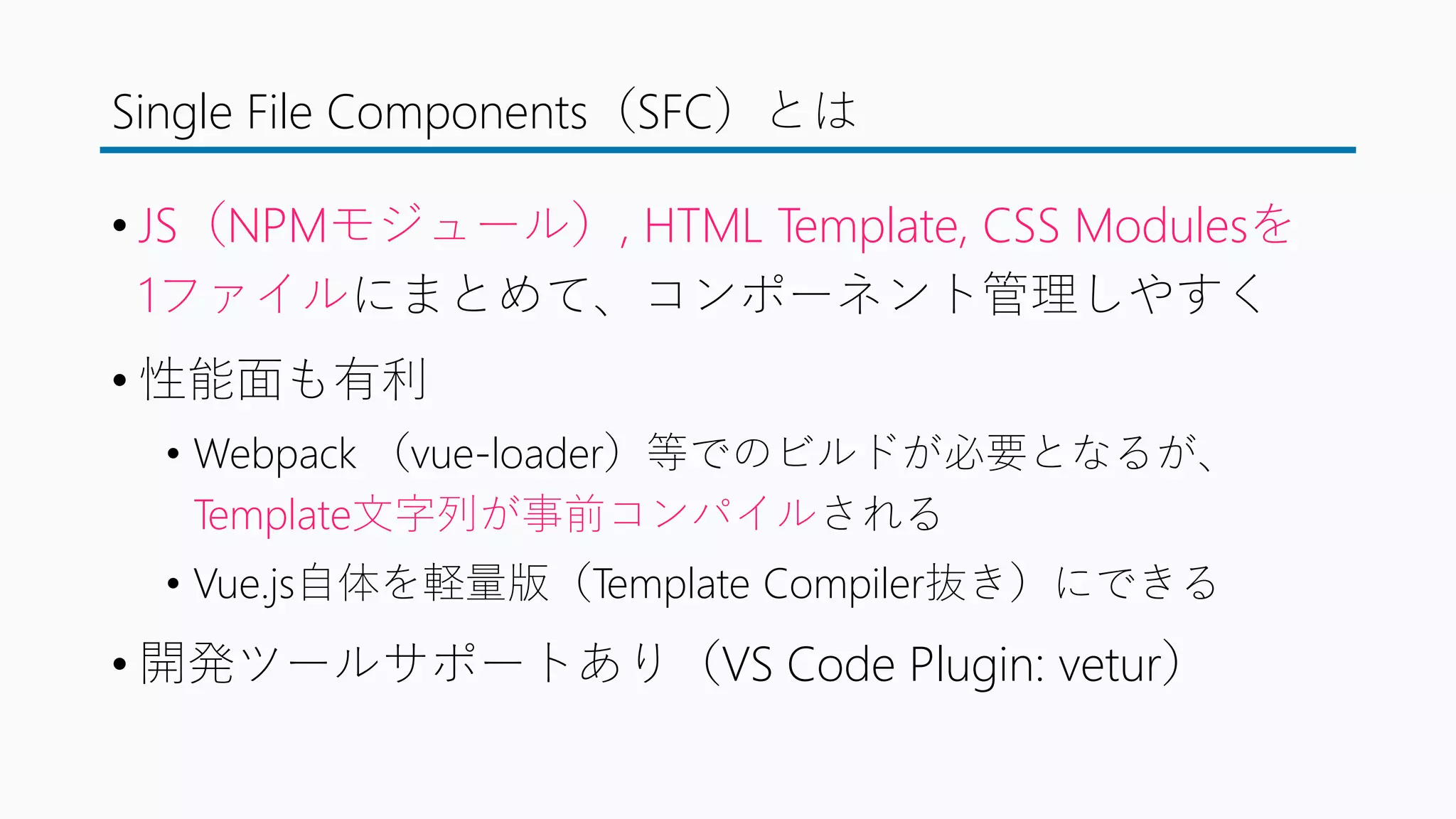 Single File Components（SFC）とは
• JS（NPMモジュール）, HTML Template, CSS Modulesを
1ファイルにまとめて、コンポーネント管理しやすく
• 性能面も有利
• Webpack （vue-loader）等でのビルドが必要となるが、
Template文字列が事前コンパイルされる
• Vue.js自体を軽量版（Template Compiler抜き）にできる
• 開発ツールサポートあり（VS Code Plugin: vetur）
 