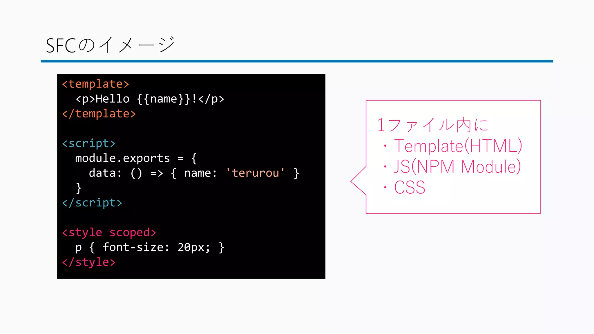 SFCのイメージ
<template>
<p>Hello {{name}}!</p>
</template>
<script>
module.exports = {
data: () => { name: 'terurou' }
}
</script>
<style scoped>
p { font-size: 20px; }
</style>
1ファイル内に
・Template(HTML)
・JS(NPM Module)
・CSS
 