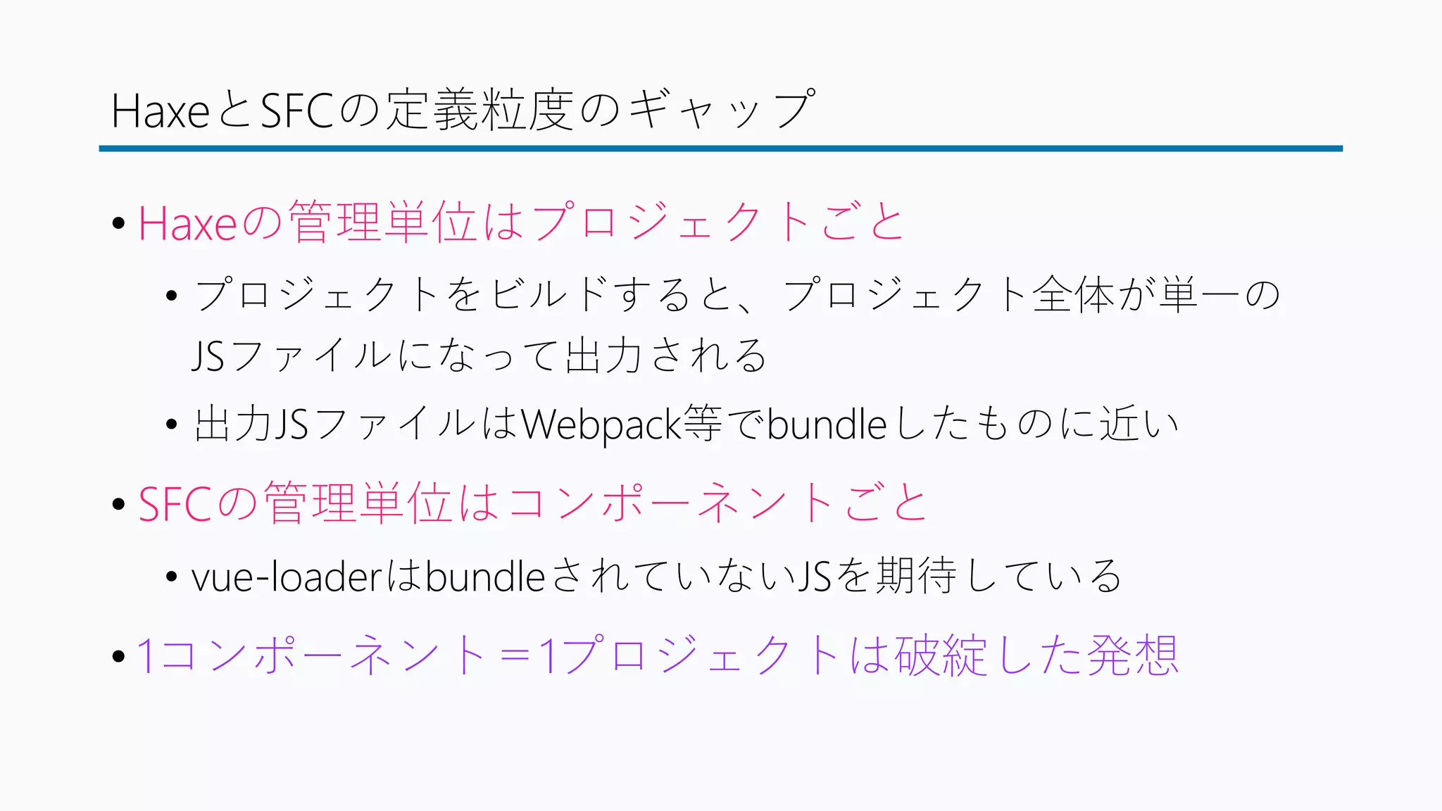 HaxeとSFCの定義粒度のギャップ
• Haxeの管理単位はプロジェクトごと
• プロジェクトをビルドすると、プロジェクト全体が単一の
JSファイルになって出力される
• 出力JSファイルはWebpack等でbundleしたものに近い
• SFCの管理単位はコンポーネントごと
• vue-loaderはbundleされていないJSを期待している
• 1コンポーネント＝1プロジェクトは破綻した発想
 