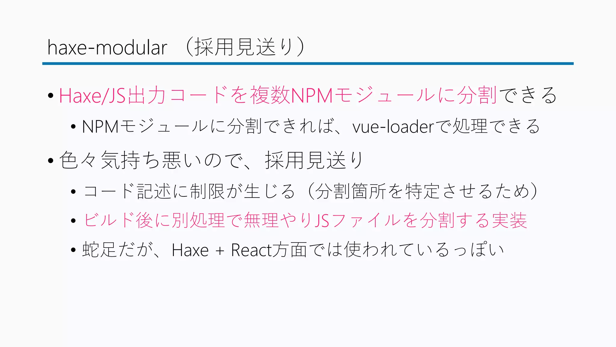 haxe-modular （採用見送り）
• Haxe/JS出力コードを複数NPMモジュールに分割できる
• NPMモジュールに分割できれば、vue-loaderで処理できる
• 色々気持ち悪いので、採用見送り
• コード記述に制限が生じる（分割箇所を特定させるため）
• ビルド後に別処理で無理やりJSファイルを分割する実装
• 蛇足だが、Haxe + React方面では使われているっぽい
 