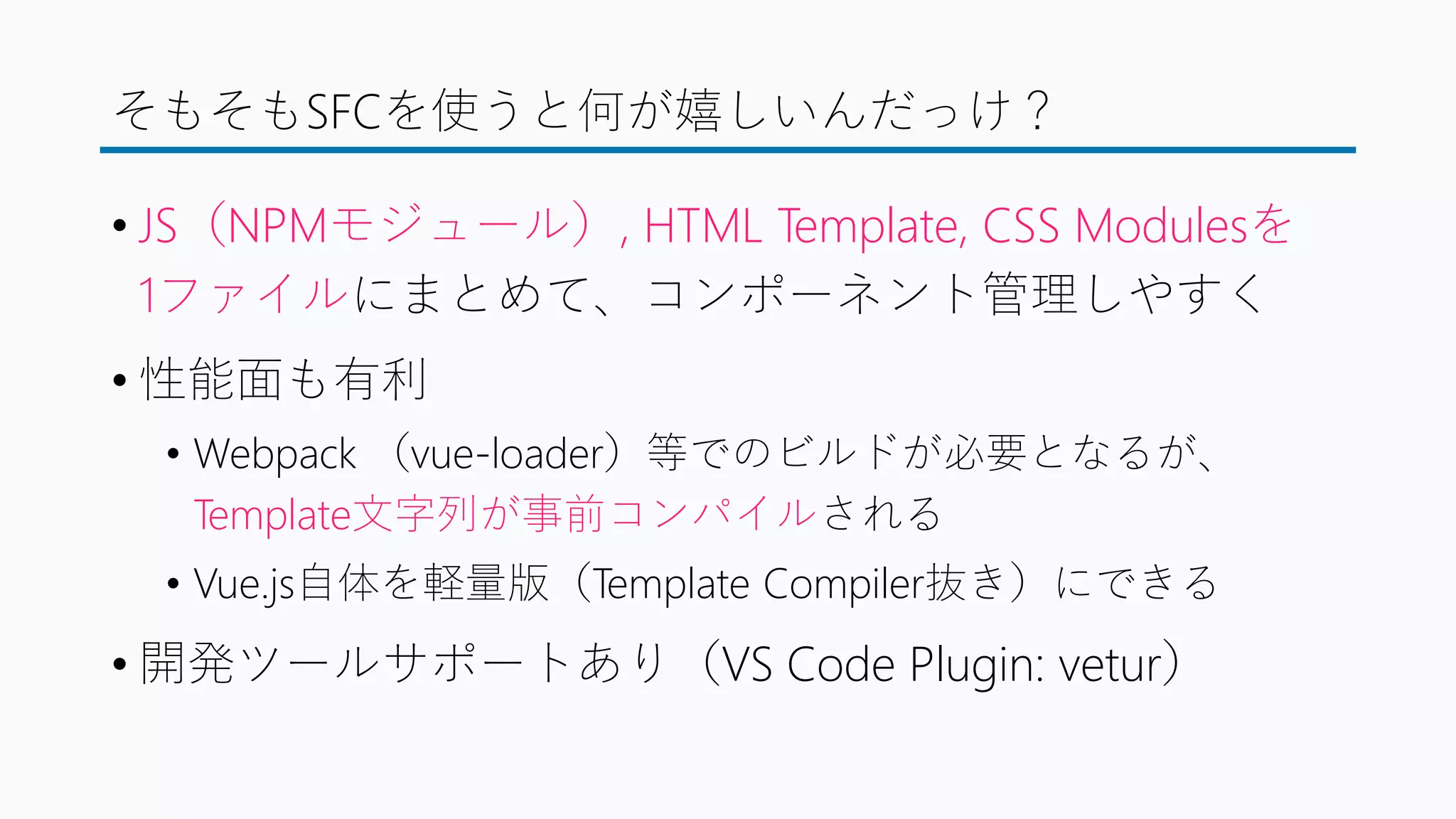 そもそもSFCを使うと何が嬉しいんだっけ？
• JS（NPMモジュール）, HTML Template, CSS Modulesを
1ファイルにまとめて、コンポーネント管理しやすく
• 性能面も有利
• Webpack （vue-loader）等でのビルドが必要となるが、
Template文字列が事前コンパイルされる
• Vue.js自体を軽量版（Template Compiler抜き）にできる
• 開発ツールサポートあり（VS Code Plugin: vetur）
 