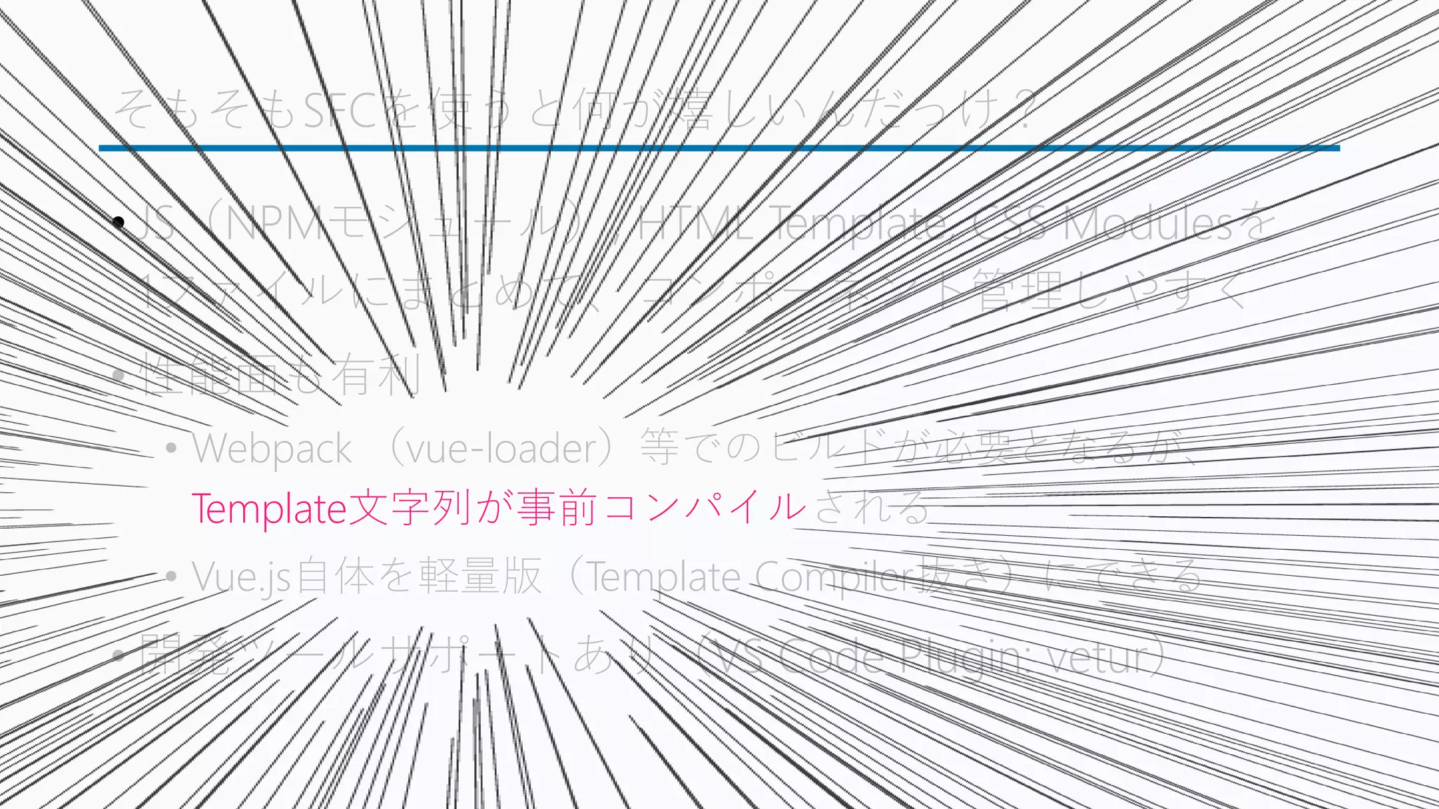 そもそもSFCを使うと何が嬉しいんだっけ？
• JS（NPMモジュール）, HTML Template, CSS Modulesを
1ファイルにまとめて、コンポーネント管理しやすく
• 性能面も有利
• Webpack （vue-loader）等でのビルドが必要となるが、
Template文字列が事前コンパイルされる
• Vue.js自体を軽量版（Template Compiler抜き）にできる
• 開発ツールサポートあり（VS Code Plugin: vetur）
 