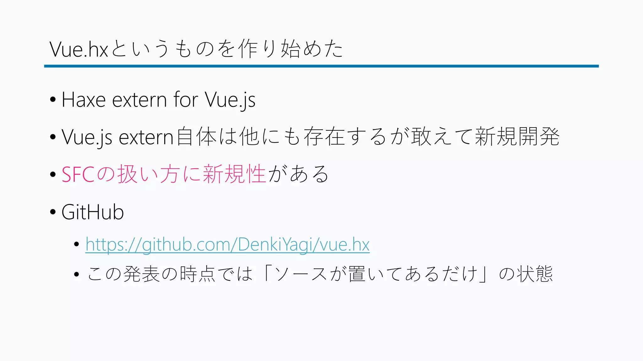 Vue.hxというものを作り始めた
• Haxe extern for Vue.js
• Vue.js extern自体は他にも存在するが敢えて新規開発
• SFCの扱い方に新規性がある
• GitHub
• https://github.com/DenkiYagi/vue.hx
• この発表の時点では「ソースが置いてあるだけ」の状態
 