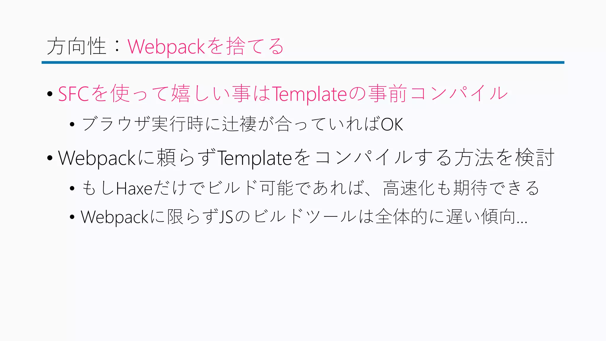 方向性：Webpackを捨てる
• SFCを使って嬉しい事はTemplateの事前コンパイル
• ブラウザ実行時に辻褄が合っていればOK
• Webpackに頼らずTemplateをコンパイルする方法を検討
• もしHaxeだけでビルド可能であれば、高速化も期待できる
• Webpackに限らずJSのビルドツールは全体的に遅い傾向…
 