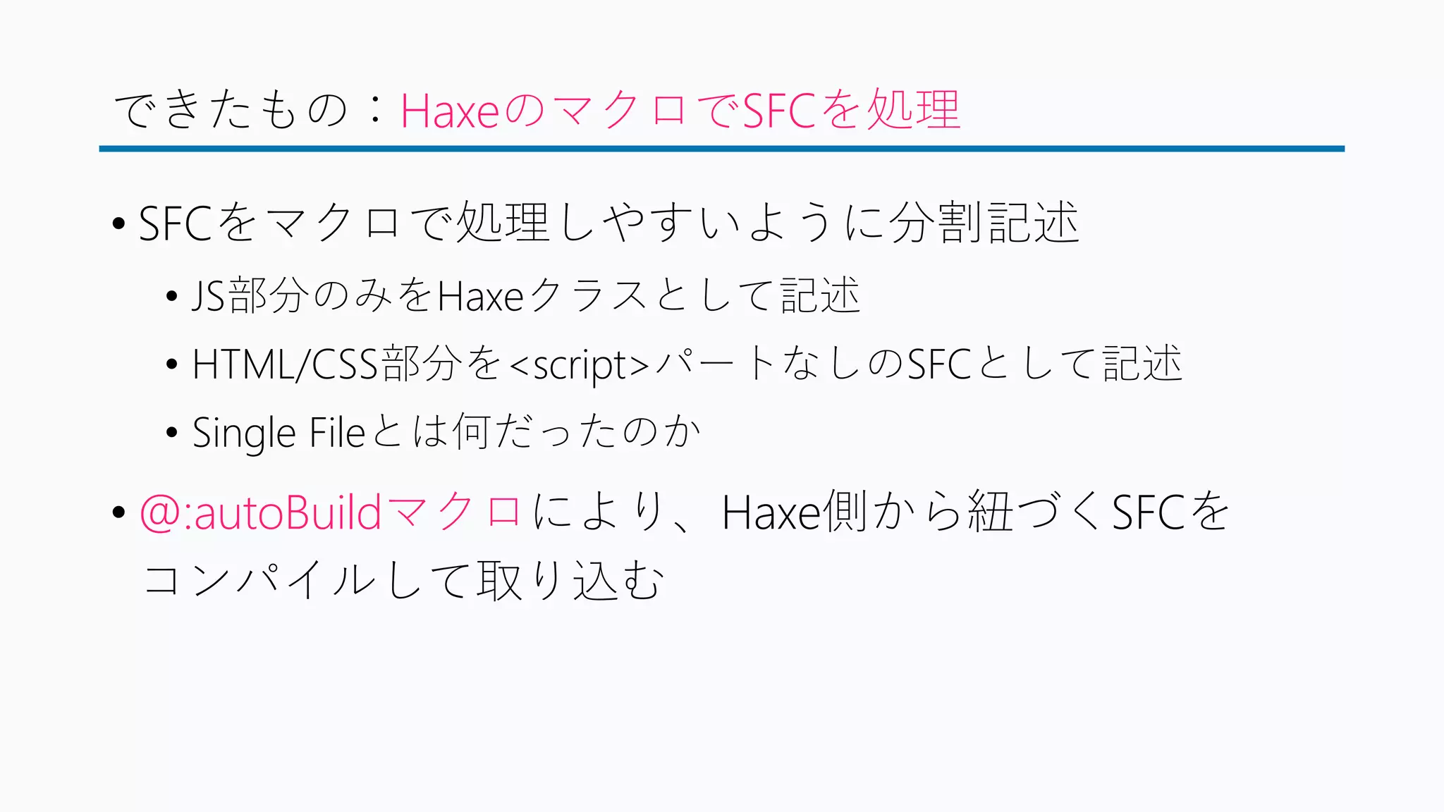 できたもの：HaxeのマクロでSFCを処理
• SFCをマクロで処理しやすいように分割記述
• JS部分のみをHaxeクラスとして記述
• HTML/CSS部分を<script>パートなしのSFCとして記述
• Single Fileとは何だったのか
• @:autoBuildマクロにより、Haxe側から紐づくSFCを
コンパイルして取り込む
 