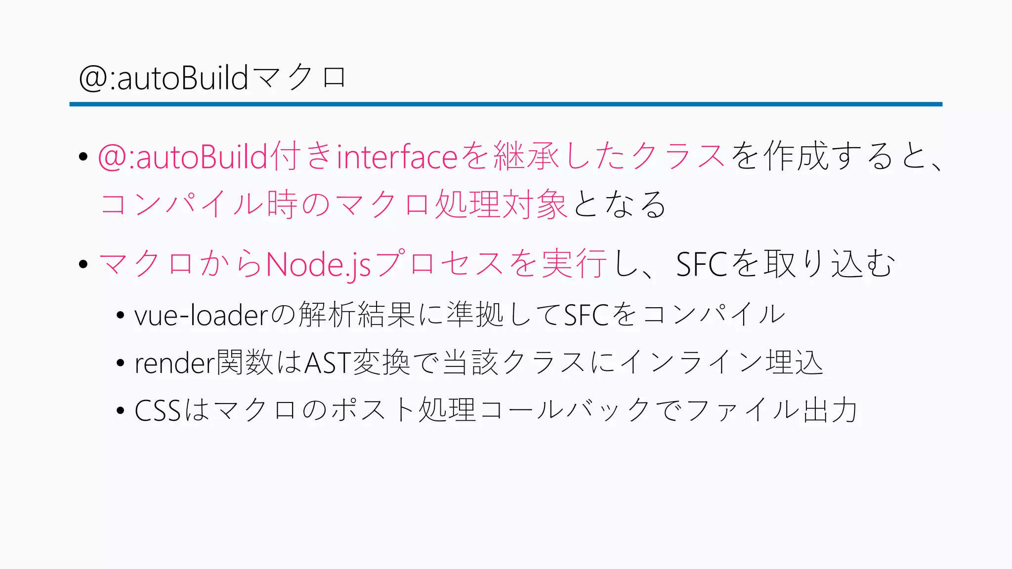 @:autoBuildマクロ
• @:autoBuild付きinterfaceを継承したクラスを作成すると、
コンパイル時のマクロ処理対象となる
• マクロからNode.jsプロセスを実行し、SFCを取り込む
• vue-loaderの解析結果に準拠してSFCをコンパイル
• render関数はAST変換で当該クラスにインライン埋込
• CSSはマクロのポスト処理コールバックでファイル出力
 