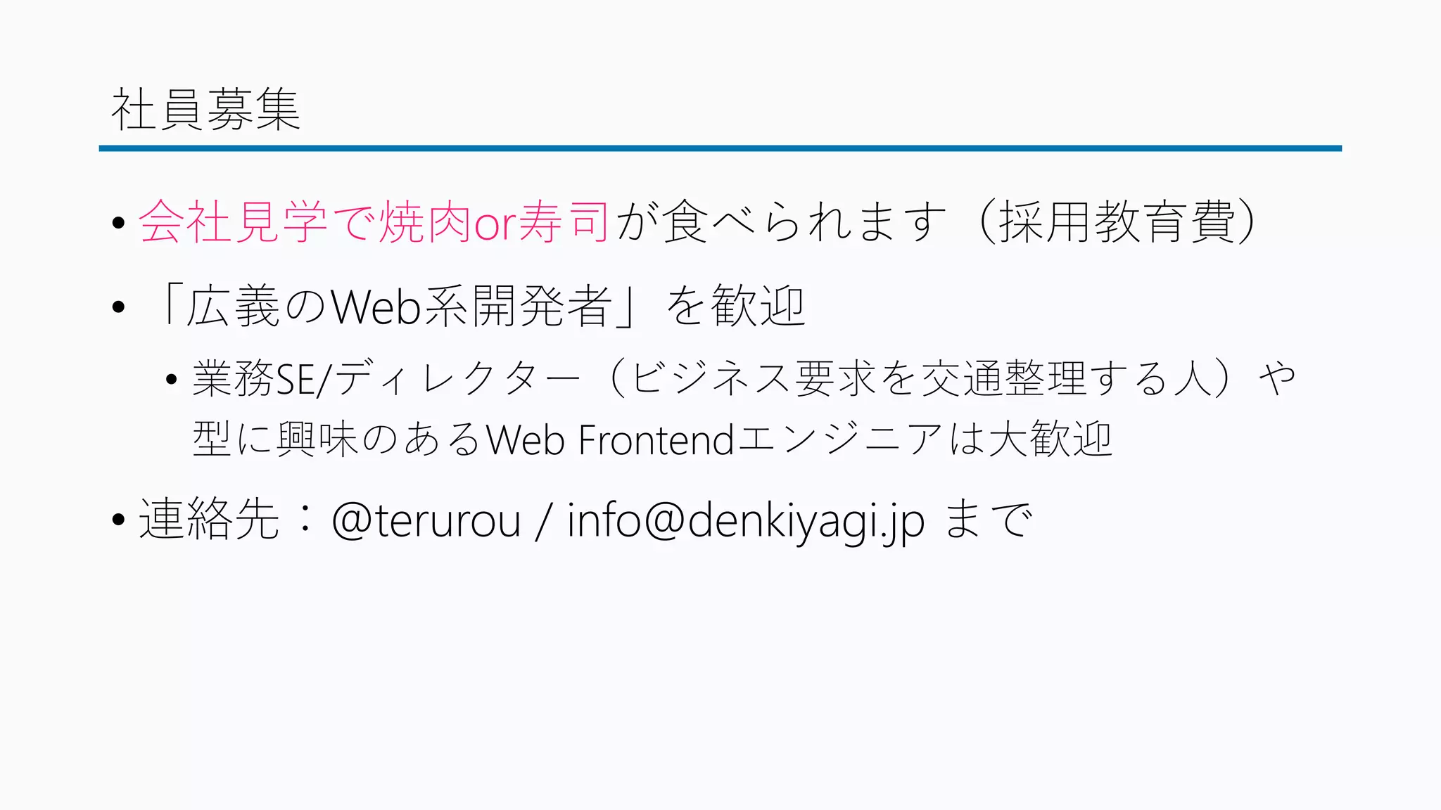 社員募集
• 会社見学で焼肉or寿司が食べられます（採用教育費）
• 「広義のWeb系開発者」を歓迎
• 業務SE/ディレクター（ビジネス要求を交通整理する人）や
型に興味のあるWeb Frontendエンジニアは大歓迎
• 連絡先：@terurou / info@denkiyagi.jp まで
 