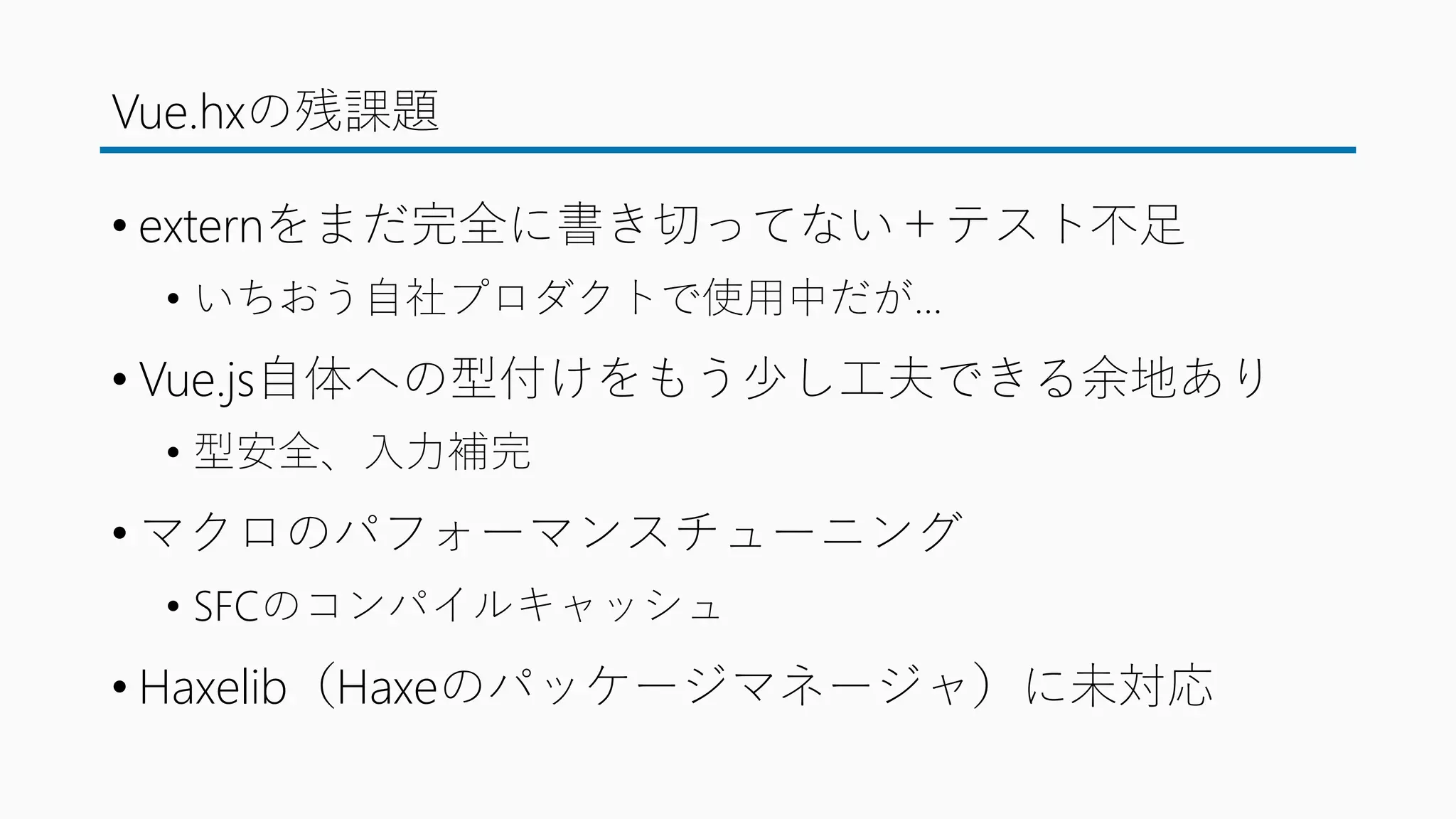 Vue.hxの残課題
• externをまだ完全に書き切ってない＋テスト不足
• いちおう自社プロダクトで使用中だが…
• Vue.js自体への型付けをもう少し工夫できる余地あり
• 型安全、入力補完
• マクロのパフォーマンスチューニング
• SFCのコンパイルキャッシュ
• Haxelib（Haxeのパッケージマネージャ）に未対応
 