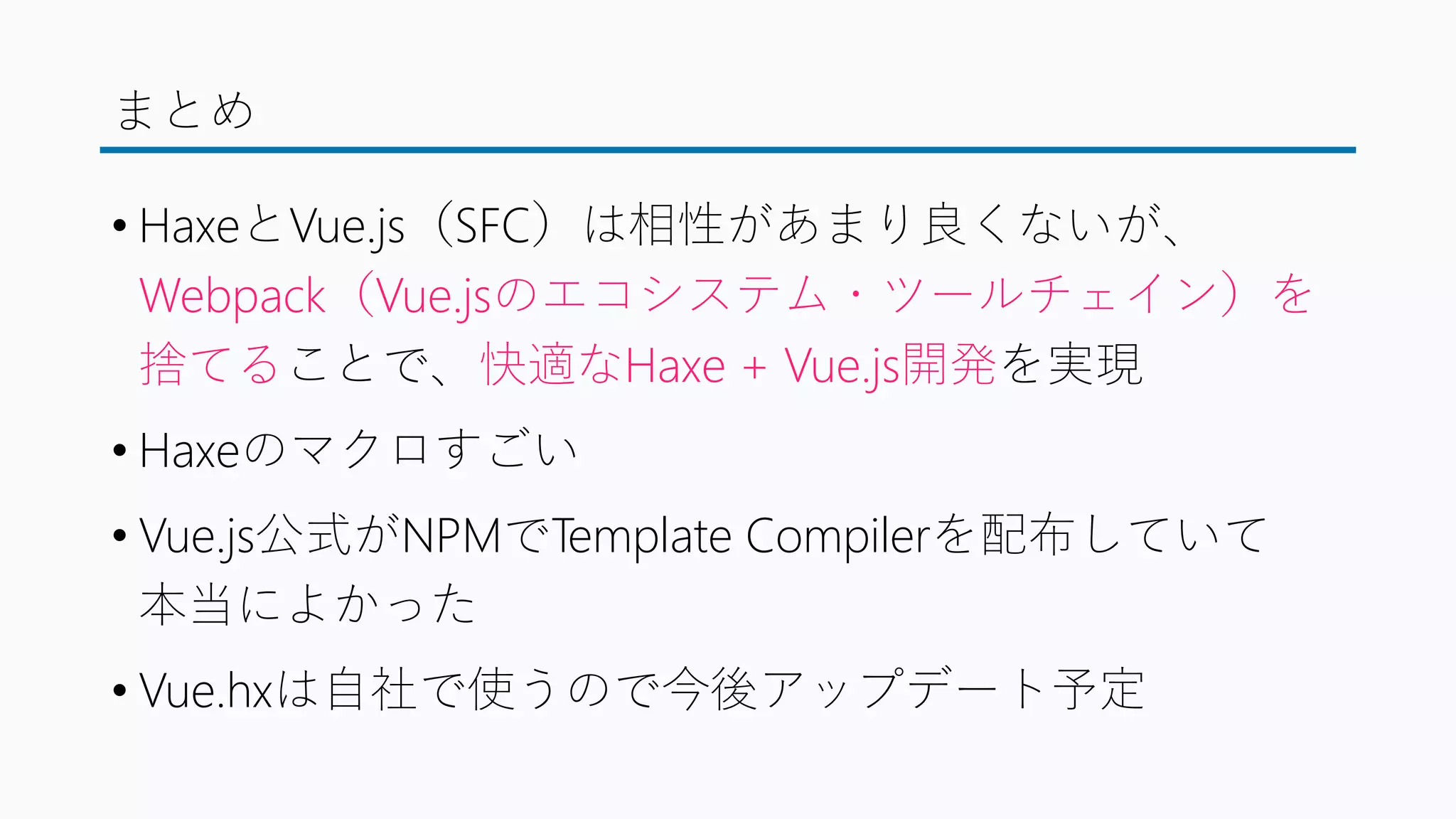 まとめ
• HaxeとVue.js（SFC）は相性があまり良くないが、
Webpack（Vue.jsのエコシステム・ツールチェイン）を
捨てることで、快適なHaxe + Vue.js開発を実現
• Haxeのマクロすごい
• Vue.js公式がNPMでTemplate Compilerを配布していて
本当によかった
• Vue.hxは自社で使うので今後アップデート予定
 