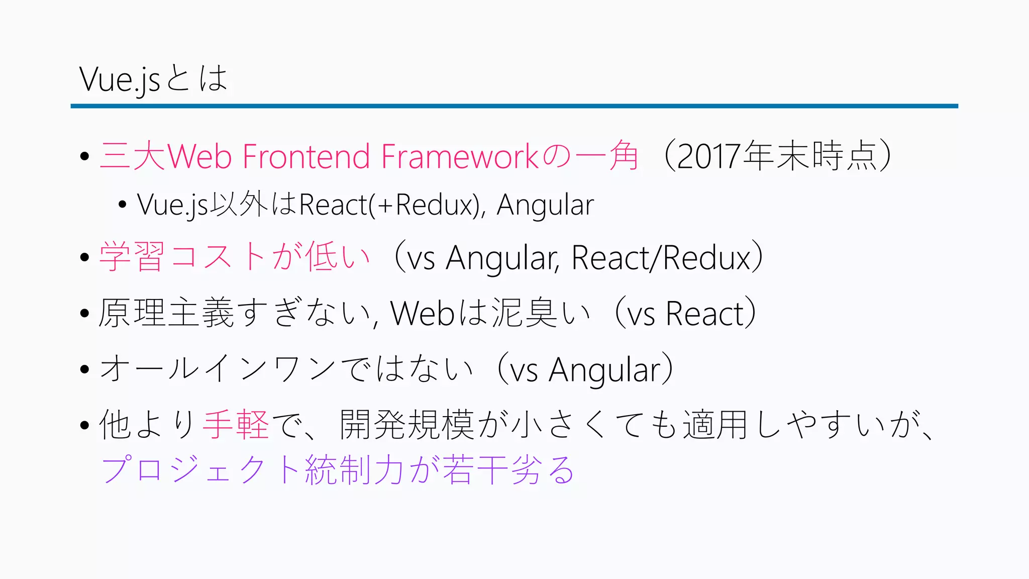 Vue.jsとは
• 三大Web Frontend Frameworkの一角（2017年末時点）
• Vue.js以外はReact(+Redux), Angular
• 学習コストが低い（vs Angular, React/Redux）
• 原理主義すぎない, Webは泥臭い（vs React）
• オールインワンではない（vs Angular）
• 他より手軽で、開発規模が小さくても適用しやすいが、
プロジェクト統制力が若干劣る
 