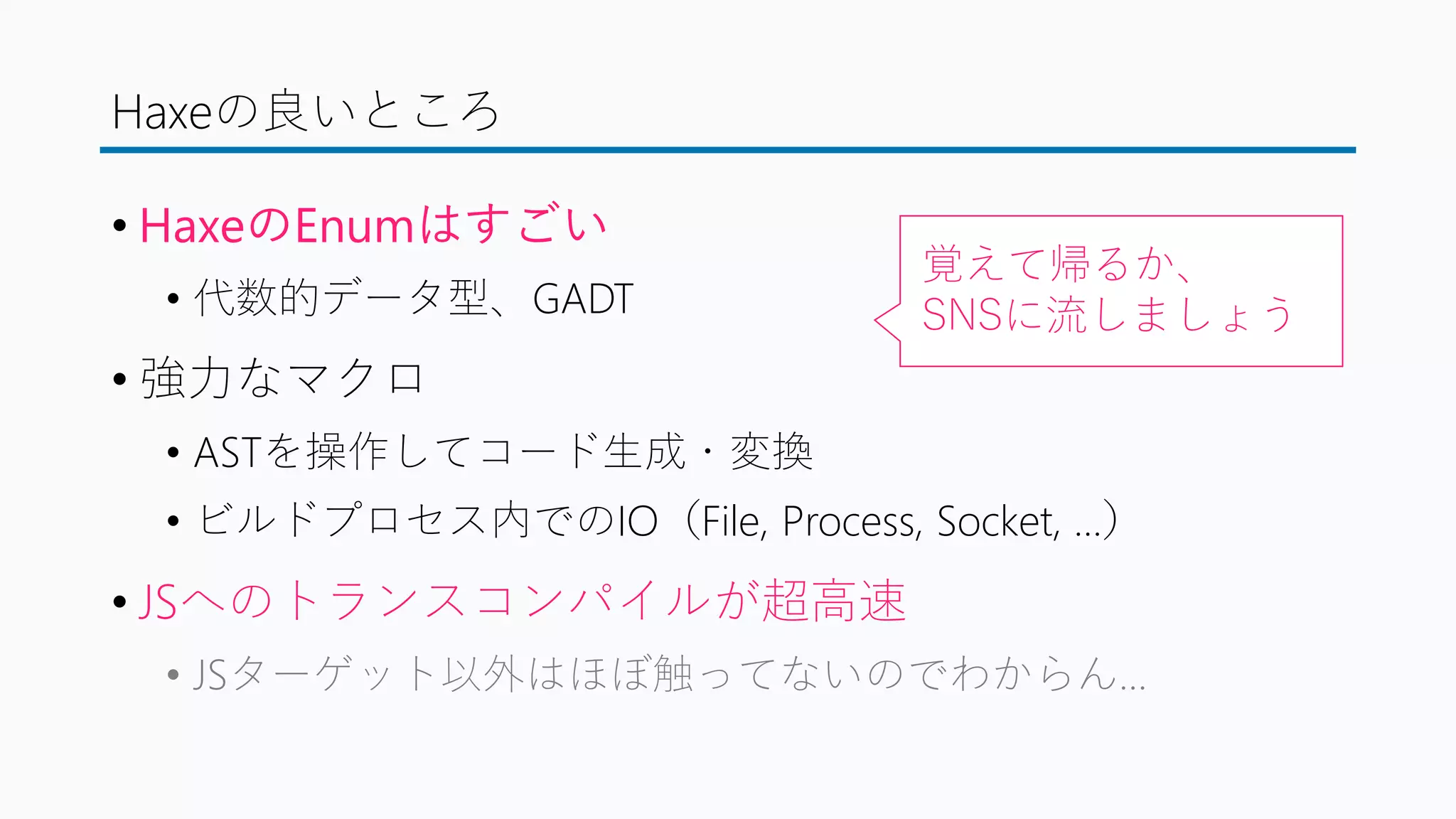 Haxeの良いところ
• HaxeのEnumはすごい
• 代数的データ型、GADT
• 強力なマクロ
• ASTを操作してコード生成・変換
• ビルドプロセス内でのIO（File, Process, Socket, …）
• JSへのトランスコンパイルが超高速
• JSターゲット以外はほぼ触ってないのでわからん…
覚えて帰るか、
SNSに流しましょう
 