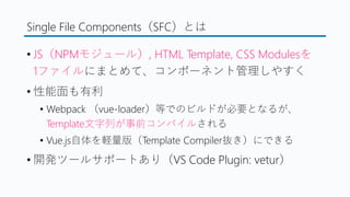 Single File Components（SFC）とは
&bull; JS（NPMモジュール）, HTML Template, CSS Modulesを
1ファイルにまとめて、コンポーネント管理しやすく
&bull; 性能面も有利
&bull; Webpack （vue-loader）等でのビルドが必要となるが、
Template文字列が事前コンパイルされる
&bull; Vue.js自体を軽量版（Template Compiler抜き）にできる
&bull; 開発ツールサポートあり（VS Code Plugin: vetur）
 