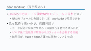 haxe-modular （採用見送り）
&bull; Haxe/JS出力コードを複数NPMモジュールに分割できる
&bull; NPMモジュールに分割できれば、vue-loaderで処理できる
&bull; 色々気持ち悪いので、採用見送り
&bull; コード記述に制限が生じる（分割箇所を特定させるため）
&bull; ビルド後に別処理で無理やりJSファイルを分割する実装
&bull; 蛇足だが、Haxe + React方面では使われているっぽい
 