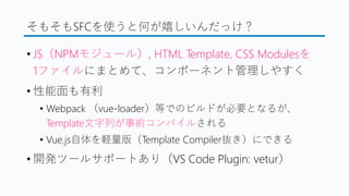 そもそもSFCを使うと何が嬉しいんだっけ？
&bull; JS（NPMモジュール）, HTML Template, CSS Modulesを
1ファイルにまとめて、コンポーネント管理しやすく
&bull; 性能面も有利
&bull; Webpack （vue-loader）等でのビルドが必要となるが、
Template文字列が事前コンパイルされる
&bull; Vue.js自体を軽量版（Template Compiler抜き）にできる
&bull; 開発ツールサポートあり（VS Code Plugin: vetur）
 