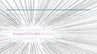 そもそもSFCを使うと何が嬉しいんだっけ？
&bull; JS（NPMモジュール）, HTML Template, CSS Modulesを
1ファイルにまとめて、コンポーネント管理しやすく
&bull; 性能面も有利
&bull; Webpack （vue-loader）等でのビルドが必要となるが、
Template文字列が事前コンパイルされる
&bull; Vue.js自体を軽量版（Template Compiler抜き）にできる
&bull; 開発ツールサポートあり（VS Code Plugin: vetur）
 