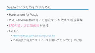 Vue.hxというものを作り始めた
&bull; Haxe extern for Vue.js
&bull; Vue.js extern自体は他にも存在するが敢えて新規開発
&bull; SFCの扱い方に新規性がある
&bull; GitHub
&bull; https://github.com/DenkiYagi/vue.hx
&bull; この発表の時点では「ソースが置いてあるだけ」の状態
 