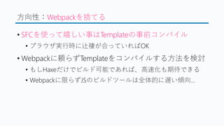 方向性：Webpackを捨てる
&bull; SFCを使って嬉しい事はTemplateの事前コンパイル
&bull; ブラウザ実行時に辻褄が合っていればOK
&bull; Webpackに頼らずTemplateをコンパイルする方法を検討
&bull; もしHaxeだけでビルド可能であれば、高速化も期待できる
&bull; Webpackに限らずJSのビルドツールは全体的に遅い傾向&hellip;
 