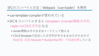 SFCのコンパイル方法：Webpack（vue-loader）を解析
&bull; vue-template-compilerが使われている
&bull; SFCをコンパイルすると<template>はrender関数文字列、
<style>はCSS文字列となる
&bull; render関数はそのままJSコードとして扱える
&bull; CSSはTemplateで記述した文字列がそのまま出力されるので
PostCSS（CSS ModulesやAutoprefixer等）で別途処理している
 