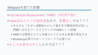 Webpackを捨てた影響
&bull; Hot Module Replacement（HMR）が利用不能に
&bull; Haxe/JSはビルドが超高速なので、影響なしでは？？？
&bull; そもそも「モダンJS開発のビルド遅すぎで開発効率が低い」
問題に対するワークアラウンドがHMRという認識
&bull; HMRでは開発ビルドと本番ビルドと大きな差異が発生する
&bull; Browsersync等でのオートリロードで必要十分
&bull; むしろ生産性は向上したのでは？？？
 