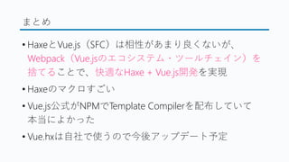 まとめ
&bull; HaxeとVue.js（SFC）は相性があまり良くないが、
Webpack（Vue.jsのエコシステム・ツールチェイン）を
捨てることで、快適なHaxe + Vue.js開発を実現
&bull; Haxeのマクロすごい
&bull; Vue.js公式がNPMでTemplate Compilerを配布していて
本当によかった
&bull; Vue.hxは自社で使うので今後アップデート予定
 